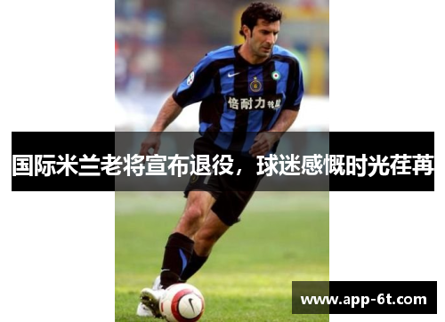 国际米兰老将宣布退役，球迷感慨时光荏苒