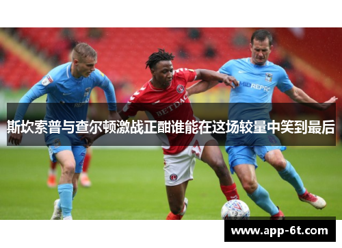 斯坎索普与查尔顿激战正酣谁能在这场较量中笑到最后